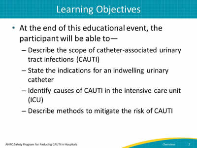 Learning Objectives. After you listen to all the modules, you will be able to— Describe the scope of CAUTI.  State the indications for an indwelling urinary catheter. Identify causes of CAUTI in the ICU, and Describe methods to mitigate the risk of CAUTI