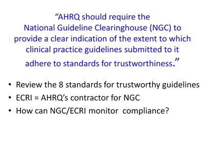 "AHRQ should require the National Guideline Clearinghouse (NGC) to provide a clear indication of the extent to which clinical practice guidelines submitted to it adhere to standards for trustworthiness."