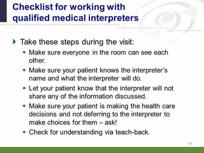 Slide 18: Checklist for working with qualified medical interpreters. Take these steps during the visit: Make sure everyone in the room can see each other. Make sure your patient knows the interpreter's name and what the interpreter will do. Let your patient know that the interpreter will not share any of the information discussed. Make sure your patient is making the health care decisions and not deferring to the interpreter to make choices for them--ask! Check for understanding via teach-back.