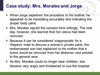 Slide 24: Case study: Mrs. Morales and Jorge. When Jorge explained the procedure to his mother, he appeared to be translating accurately and indicating the proper body parts. Mrs. Morales signed the consent form willingly. The next day, however, she learned that her uterus had been removed. Because it can be considered inappropriate for a Hispanic male to discuss a woman's private parts, the embarrassed son had explained to his mother that a tumor would be removed from her abdomen and pointed to the general area. As Mrs. Morales could no longer bear children, she became very angry and threatened to sue the hospital.