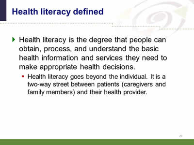 Slide 29: Health literacy defined. Health literacy is the degree that people can obtain, process, and understand the basic health information and services they need to make appropriate health decisions. Health literacy goes beyond the individual. It is a two-way street between patients (caregivers and family members) and their health provider.