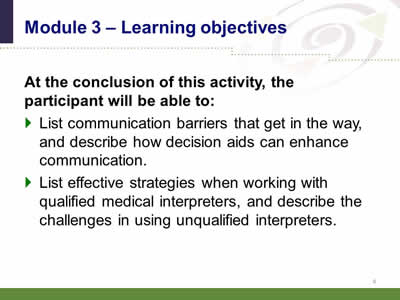Slide 4: Module 3--Learning objectives. At the conclusion of this activity, the participant will be able to:List communication barriers that get in the way, and describe how decision aids can enhance communication.List effective strategies when working with qualified medical interpreters, and describe the challenges in using unqualified interpreters.