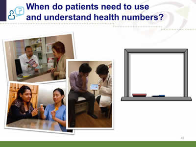 Slide 43: When do patients need to use and understand health numbers? When do patients need to use and understand health numbers?(Three images of health care professionals explaining health numbers to patients. The upper left image shows a pharmacist using a booklet to explain health information to an elderly woman. The middle right image shows a female doctor using an electronic tablet to explain health numbers to a male patient. The lower left image shows a female health care worker explaining information about prescriptions to a female.) (Image of a white board on the far right.)
