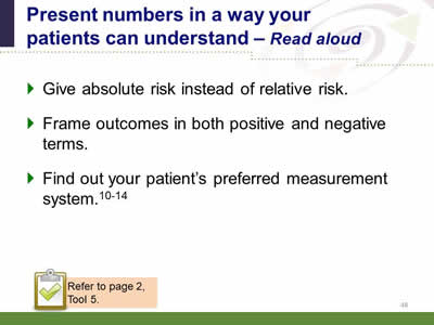 Slide 48: Present numbers in a way your patients can understand--Read aloud. Give absolute risk instead of relative risk. Frame outcomes in both positive and negative terms. Find out your patient's preferred measurement system. Note: Refer to page 2, Tool 5.