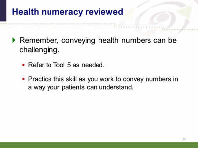 Slide 50: Health numeracy reviewed. Remember, conveying health numbers can be challenging. Refer to Tool 5 as needed. Practice this skill as you work to convey numbers in a way your patients can understand.