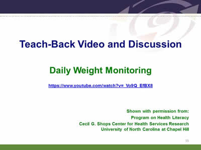 Slide 55: Teach-Back Video and Discussion Daily Weight Monitoring. https://www.youtube.com/watch?v=_Vo9Q_EfBX8 Shown with permission from: Program on Health Literacy. Cecil G. Shops Center for Health Services Research. University of North Carolina at Chapel Hill.