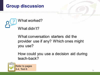  Slide 56: Group discussion. What worked? What didn't? What conversation starters did the provider use if any? Which ones might you use? How could you use a decision aid during teach-back? Note: Refer to pages 3-4, Tool 6.