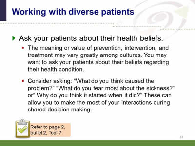 Slide 61: Working with diverse patients. Ask your patients about their health beliefs. The meaning or value of prevention, intervention, and treatment may vary greatly among cultures. You may want to ask your patients about their beliefs regarding their health condition. Consider asking: What do you think caused the problem? What do you fear most about the sickness? or Why do you think it started when it did? These can allow you to make the most of your interactions during shared decision making. Note: Refer to page 2, bullet 2, Tool 7. src=