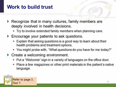 Slide 66: Work to build trust. Recognize that in many cultures, family members are deeply involved in health decisions. Try to involve extended family members when planning care. Encourage your patients to ask questions.Explain that asking questions is a good way to learn about their health problems and treatment options. You might probe with, What questions do you have for me today? Create a welcoming environment. Put a Welcome sign in a variety of languages on the office door. Place a few magazines or other print materials in the patient’s native language. Note: Refer to page 3, Tool 7.