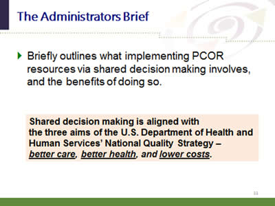 Slide 11: The Administrators Brief. Briefly outlines what implementing PCOR resources via shared decision making involves, and the benefits of doing so. Shared decision making is aligned with the three aims of the U.S. Department of Health and Human Services' National Quality Strategy—better care, better health, and lower costs.