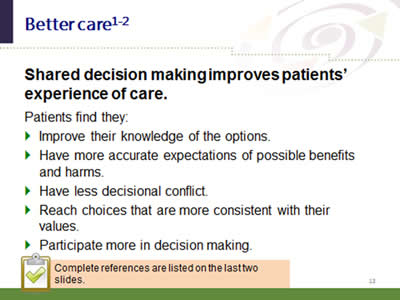 Slide 13: Better care. Shared decision making improves patients' experience of care. Patients find they: Improve their knowledge of the options. Have more accurate expectations of possible benefits and harms. Have less decisional conflict. Reach choices that are more consistent with their values. Participate more in decision making. Complete references are listed on the last two slides.