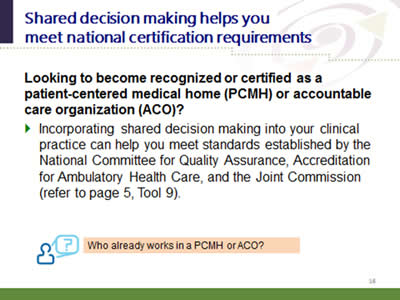 Slide 16: Shared decision making helps you meet national certification requirements. Looking to become recognized or certified as a patient-centered medical home (PCMH) or accountable care organization (ACO)?. Incorporating shared decision making into your clinical practice can help you meet standards established by the National Committee for Quality Assurance, Accreditation for Ambulatory Health Care, and the Joint Commission (refer to page 5, Tool 9). Who already works in a PCMH or ACO?