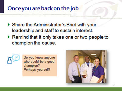 Slide 17: Once you are back on the job. Share the Administrator's Brief with your leadership and staff to sustain interest. Remind that it only takes one or two people to champion the cause. Do you know anyone who could be a good champion? Perhaps yourself?.