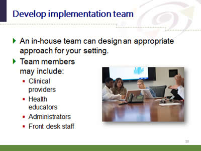 Slide 20: Develop implementation team. An in-house team can design an appropriate approach for your setting. Team members may include: Clinical providers. Health educators. Administrators. Front desk staff.