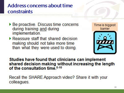 Slide 28: Address concerns about time constraints. Be proactive. Discuss time concerns during training and during implementation. Reassure staff that shared decision making should not take more time than what they were used to doing. Studies have found that clinicians can implement shared decision making without increasing the length of the consultation time.8-10. Recall the SHARE Approach video? Share it with your colleagues.