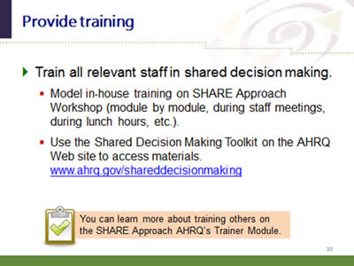 Slide 30: Provide training. Train all relevant staff in shared decision making. Model in-house training on SHARE Approach Workshop (module by module, during staff meetings, during lunch hours, etc.). Use the Shared Decision Making Toolkit on the AHRQ Web site to access materials.www.ahrq.gov/shareddecisionmaking.