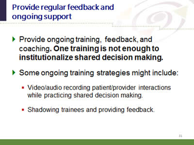 Slide 31: Provide regular feedback and ongoing support. Provide ongoing training, feedback, and coaching. One training is not enough to institutionalize shared decision making. Some ongoing training strategies might include: Video/audio recording patient/provider interactions while practicing shared decision making.Shadowing trainees and providing feedback.