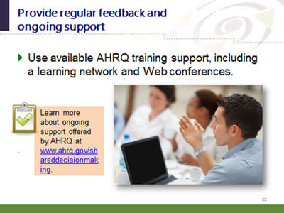 Slide 32: Provide regular feedback and ongoing support. Use available AHRQ training support, including a learning network and Web conferences. Learn more about ongoing support offered by AHRQ at www.ahrq.gov/shareddecisionmaking.