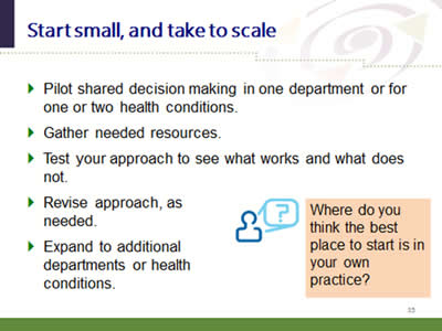 Slide 35: Start small, and take to scale. Pilot shared decision making in one department or for one or two health conditions. Gather needed resources. Test your approach to see what works and what does not. Revise approach, as needed. Expand to additional departments or health conditions. Where do you think the best place to start is in your own practice?