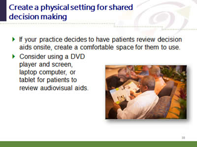 Slide 38: Create a physical setting for shared decision making. If your practice decides to have patients review decision aids onsite, create a comfortable space for them to use. Consider using a DVD player and screen, laptop computer, or tablet for patients toreview audiovisual aids.