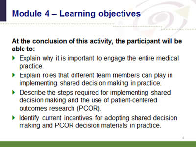 Slide 4: Module 4--Learning objectives. At the conclusion of this activity, the participant will be able to: Explain why it is important to engage the entire medical practice. Explain roles that different team members can play in implementing shared decision making in practice. Describe the steps required for implementing shared decision making and the use of patient-centered outcomes research (PCOR). Identify current incentives for adopting shared decision making and PCOR decision materials in practice.