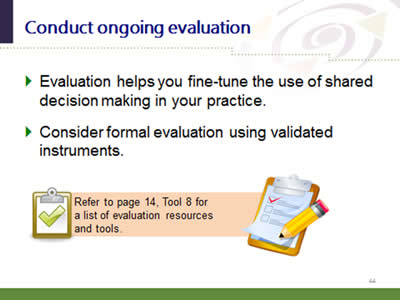 Slide 44: Conduct ongoing evaluation. Evaluation helps you fine-tune the use of shared decision making in your practice. Consider formal evaluation using validated instruments. Refer to page 14, Tool 8 for a list of evaluation resources and tools.