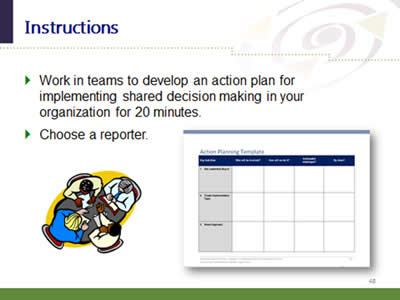 Slide 48: Instructions. Work in teams to develop an action plan for implementing shared decision making in your organization for 20 minutes. Choose a reporter.