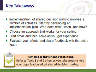 Slide 52: Key Takeaways. Implementation of shared decision making involves a number of activities. Start by developing an implementation plan. Who does what, when, and how? Choose an approach that works for your setting. Start small and then scale as you get experience. Evaluate your efforts and share feedback with the entire team. Remember that change takes time. Refer to Tools 8 and 9 often as you take steps to help your organization adopt shared decision making.