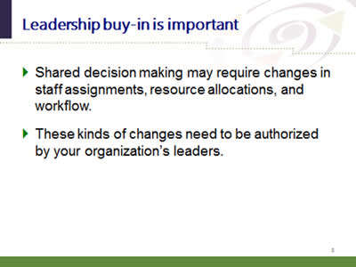 Slide 8: Leadership buy-in is important. Shared decision making may require changes in staff assignments, resource allocations, and workflow. These kinds of changes need to be authorized by your organization's leaders.