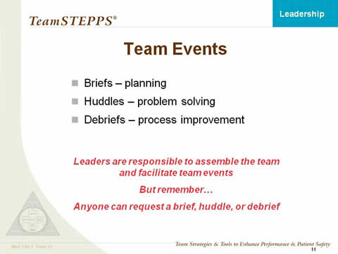 Team Events. Briefs--planning; Huddles--problem solving; and Debriefs--process improvement. Leaders are responsible to assemble the team and facilitate team events. But remember... Anyone can request a brief, huddle, or debrief.