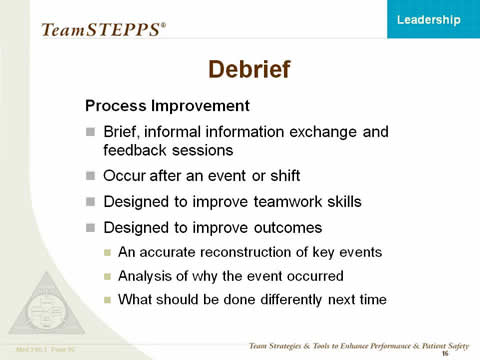 Debrief -- Process Improvement: Brief, informal information exchange and feedback sessions; Occur after an event or shift; Designed to improve teamwork skills; Designed to improve outcomes. An accurate reconstruction of key events; Analysis of why the event occurred; What should be done differently next time.