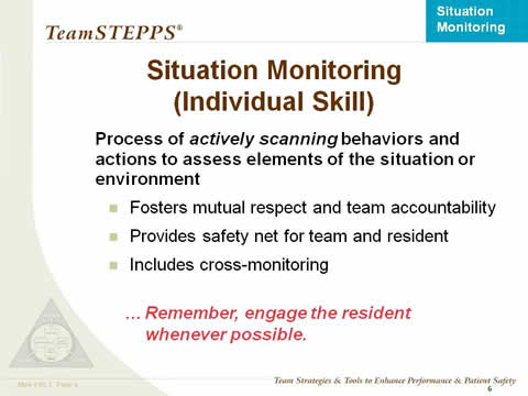 Situation Monitoring (Individual Skill) -- Process of actively scanning behaviors and actions to assess elements of the situation or environment: Fosters mutual respect and team accountability; Provides safety net for team and resident; Includes cross-monitoring. Remember, engage the resident whenever possible.