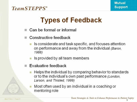 Types of Feedback. Can be formal or informal. Constructive feedback: Is considerate and task specific, and focuses attention on performance and away from the individual (Baron, 1988). Is provided by all team members. Evaluative feedback: Helps the individual by comparing behavior to standards or to the individual's own past performance (London, Larson, and Thisted, 1999). Most often used by an individual in a coaching or mentoring role.