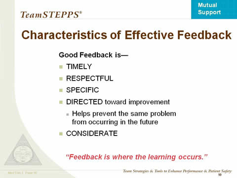Characteristics of Effective Feedback. Good Feedback is— Timely; Respectful; Specific; Directed toward improvement; Helps prevent the same problem .from occurring in the future; Considerate. “Feedback is where the learning occurs.”