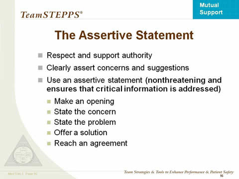 The Assertive Statement. Respect and support authority; Clearly assert concerns and suggestions; Use an assertive statement (nonthreatening and ensures that critical information is addressed); Make an opening; State the concern; State the problem; Offer a solution; Reach an agreement. 