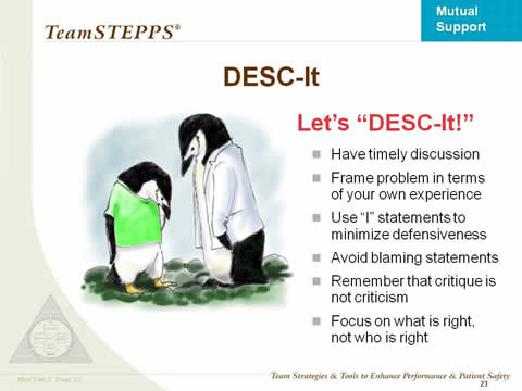 DESC-It. Let�s �DESC-It!� Have timely discussion. Frame problem in terms of your own experience. Use �I� statements to minimize defensiveness. Avoid blaming statements. Remember that critique is not criticism. Focus on what is right, not who is right.