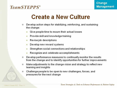 Develop action steps for stabilizing, reinforcing, and sustaining the change: Give people time to mourn their actual losses. Provide skill and knowledge training. Revise job descriptions. Develop new reward systems. Strengthen social connections and relationships. Recognize and celebrate accomplishments. Develop performance measures to continually monitor the results from the change and to identify opportunities for further improvements. Make adjustments to the change vision and strategy to reflect new learning and insights. Challenge people to be open to new challenges, forces, and pressures for the next change.