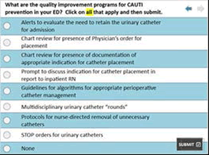 Selections are: What are the quality improvement programs for CAUTI prevention in your ED? Click on all that apply and then submit.   Alerts to evaluate the need to retain the urinary catheter for admission, chart review for presence of physician’s order for placement, chart review for presence of documentation of appropriate indication for catheter placement, prompt to discuss indication for catheter placement in report to inpatient RN, guidelines for algorithms for appropriate perioperative catheter management, multidisciplinary urinary catheter “rounds," protocols for nurse-directed removal of unnecessary catheters, STOP orders for urinary catheters, none.