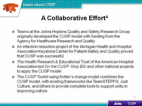 Teams at the Johns Hopkins Quality and Safety Research Group originally developed the CUSP model with funding from the Agency for Healthcare Research and Quality. An infection reduction project of the Michigan Health and Hospital Association Keystone Center for Patient Safety and Quality proved that CUSP was successful. The Health Research and Educational Trust of the American Hospital Association led 'On the CUSP: Stop BSI' and other national projects to apply the CUSP model. The CUSP Toolkit u