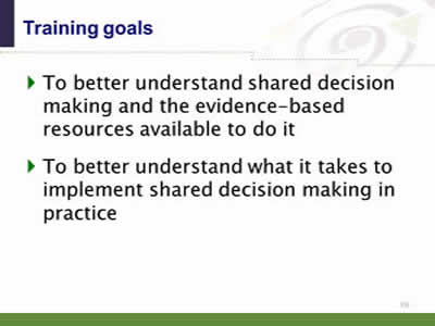 Slide 10. Training goals. To better understand shared decision making and the evidence-based resources available to do it. To better understand what it takes to implement shared decision making in practice.