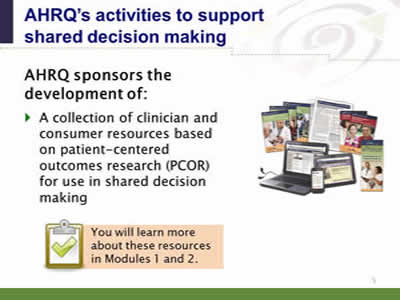 Slide 5. AHRQ's activities to support shared decision making. AHRQ sponsors the development of: A collection of clinician and consumer resources based on patient-centered outcomes research (PCOR) for use in shared decision making. Note: You will learn more about these resources in Modules 1 and 2.