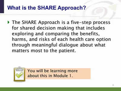 Slide 8. What is the SHARE Approach? The SHARE Approach is a five-step process for shared decision making that includes exploring and comparing the benefits, harms, and risks of each health care option through meaningful dialogue about what matters most to the patient. Note: You will be learning more about this in Module 1.