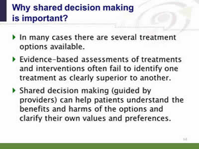 Slide 14: Why shared decision making is important? In many cases there are several treatment options available. Evidence-based assessments of treatments and interventions often fail to identify one treatment as clearly superior to another. Shared decision making (guided by providers) can help patients understand the benefits and harms of the options and clarify their own values and preferences.