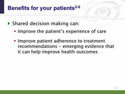 Slide 15: Benefits for your patients. Shared decision making can: ◦Improve the patient's experience of care. Improve patient adherence to treatment recommendations--emerging evidence that it can help improve health outcomes.