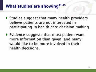 Slide 18: What studies are showing. Studies suggest that many health providers believe patients are not interested in participating in health care decision making. Evidence suggests that most patient want more information than given, and many would like to be more involved in their health decisions.