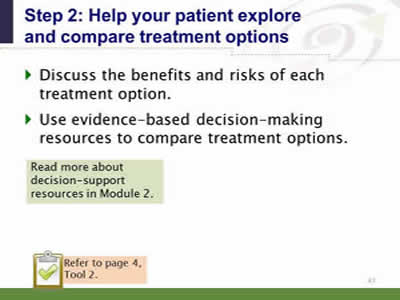 Slide 41: Step 2--Help your patient explore and compare treatment options. Discuss the benefits and risks of each treatment option. Use evidence-based decision-making resources to compare treatment options. Read more about decision-support resources in Module 2. Note: Refer to page 4, Tool 2.