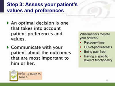 Slide 44: Step 3--Assess your patient's values and preferences. An optimal decision is one that takes into account patient preferences and values. Communicate with your patient about the outcomes that are most important to him or her. Side bar: What matters most to your patient? Recovery time. Out-of-pocket costs. Being pain free. Having a specific level of functionality. Note: Refer to page 9, Tool 2.