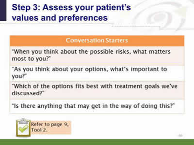 Slide 46: Step 3--Assess your patient's values and preferences. Conversation Starters. When you think about the possible risks, what matters most to you? As you think about your options, what's important to you? Which of the options fits best with the treatment goals we've discussed? Is there anything that may get in the way of doing this? Note: Refer to page 9, Tool 2.