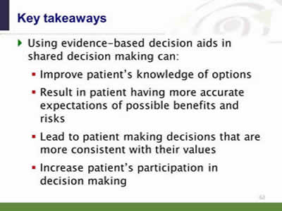 Slide 62: Key takeaways 4. Using evidence-based decision aids in shared decision making can: Improve patient's knowledge of options. Result in patient having more accurate expectations of possible benefits and risks. Lead to patient making decisions that are more consistent with their values. Increase patient's participation in decision making.