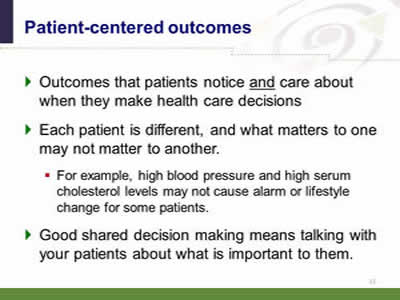 Slide 11: Patient-centered outcomes. Outcomes that patients notice and care about when they make health care decisions. Each patient is different, and what matters to one may not matter to another. For example, high blood pressure and high serum cholesterol levels may not cause alarm or lifestyle change for some patients. Good shared decision making means talking with your patients about what is important to them.